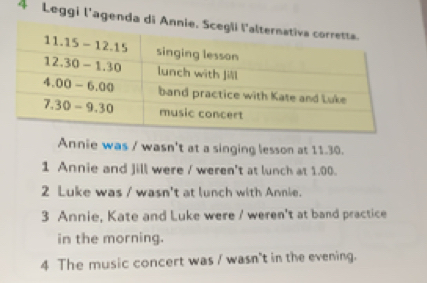 Leggi l'agenda di 
Annie was / wasn't at a singing lesson at 11.30.
1 Annie and Jill were / weren't at lunch at 1.00.
2 Luke was / wasn't at lunch with Annie.
3 Annie, Kate and Luke were / weren't at band practice
in the morning.
4 The music concert was / wasn't in the evening.