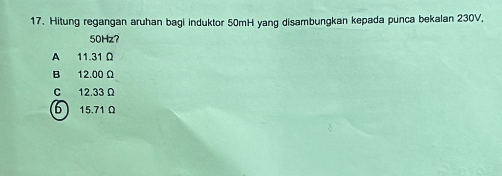 Hitung regangan aruhan bagi induktor 50mH yang disambungkan kepada punca bekalan 230V,
50Hz?
A 11.31 Ω
B 12.00Ω
C 12.33 Ω
6 15.71 Ω