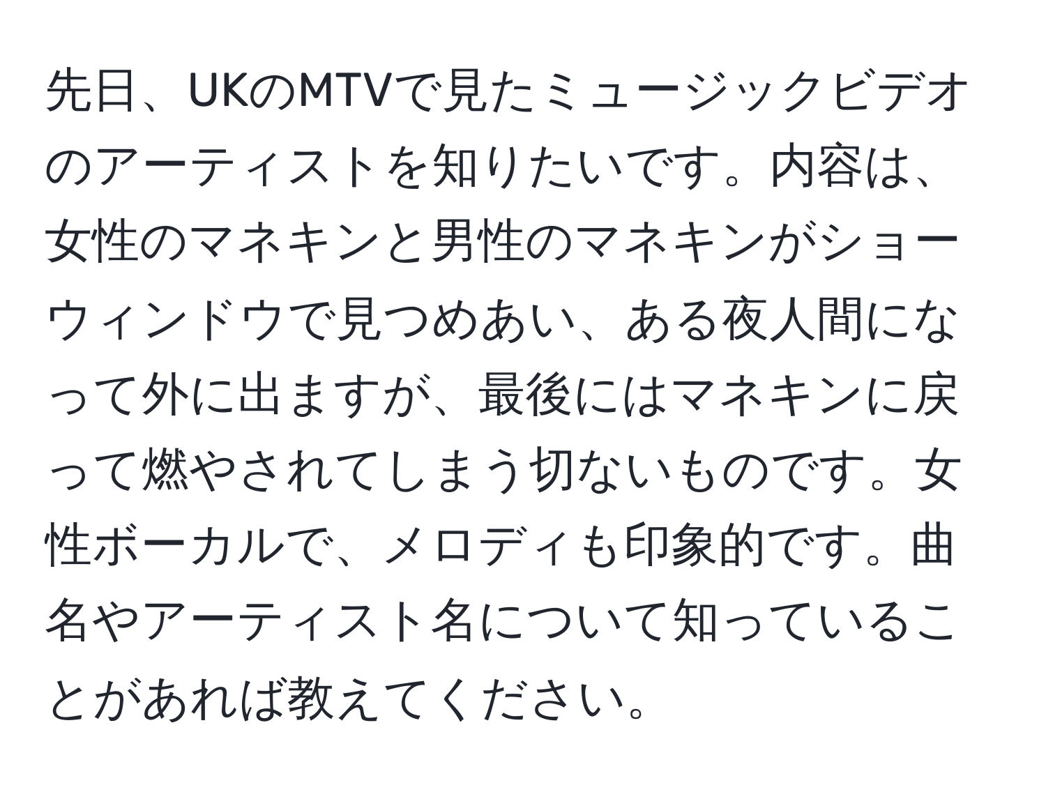 先日、UKのMTVで見たミュージックビデオのアーティストを知りたいです。内容は、女性のマネキンと男性のマネキンがショーウィンドウで見つめあい、ある夜人間になって外に出ますが、最後にはマネキンに戻って燃やされてしまう切ないものです。女性ボーカルで、メロディも印象的です。曲名やアーティスト名について知っていることがあれば教えてください。