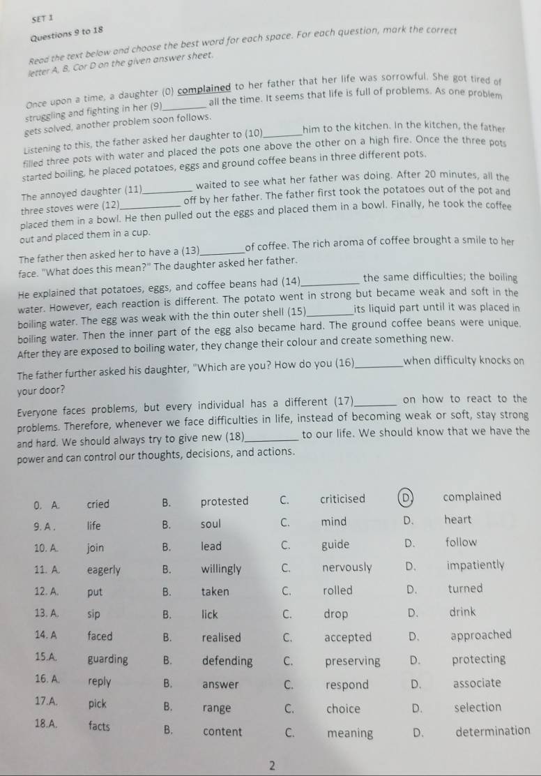 SET 1
Questions 9 to 18
Read the text below and choose the best word for each space. For each question, mark the correct
letter A, B, Cor D on the given answer sheet.
Once upon a time, a daughter (0) complained to her father that her life was sorrowful. She got tired of
all the time. It seems that life is full of problems. As one problem
struggling and fighting in her (9)_
gets solved, another problem soon follows.
Listening to this, the father asked her daughter to (10)_ him to the kitchen. In the kitchen, the father
filled three pots with water and placed the pots one above the other on a high fire. Once the three pot
started boiling, he placed potatoes, eggs and ground coffee beans in three different pots.
The annoyed daughter (11) waited to see what her father was doing. After 20 minutes, all the
three stoves were (12) _off by her father. The father first took the potatoes out of the pot and
placed them in a bowl. He then pulled out the eggs and placed them in a bowl. Finally, he took the coffee
out and placed them in a cup.
The father then asked her to have a (13) _of coffee. The rich aroma of coffee brought a smile to her
face. "What does this mean?" The daughter asked her father.
He explained that potatoes, eggs, and coffee beans had (14)_ the same difficulties; the boiling
water. However, each reaction is different. The potato went in strong but became weak and soft in the
boiling water. The egg was weak with the thin outer shell (15)_ its liquid part until it was placed in 
boiling water. Then the inner part of the egg also became hard. The ground coffee beans were unique.
After they are exposed to boiling water, they change their colour and create something new.
The father further asked his daughter, "Which are you? How do you (16)_ when difficulty knocks on
your door?
Everyone faces problems, but every individual has a different (17) _on how to react to the
problems. Therefore, whenever we face difficulties in life, instead of becoming weak or soft, stay strong
and hard. We should always try to give new (18)_ to our life. We should know that we have the
power and can control our thoughts, decisions, and actions.
0. A. cried B. protested C. criticised D complained
9. A . life B. soul C. mind D. heart
10. A. join B. lead C. guide D. follow
11. A. eagerly B. willingly C. nervously D、 impatiently
12. A. put B. taken C. rolled D. turned
13. A. sip B. lick C. drop D. drink
14. A faced B. realised C. accepted D、 approached
15.A. guarding B. defending C. preserving D. protecting
16. A. reply B. answer C. respond D. associate
17.A. pick B. range C. choice D. selection
18.A. facts B. content C. meaning D、 determination
2