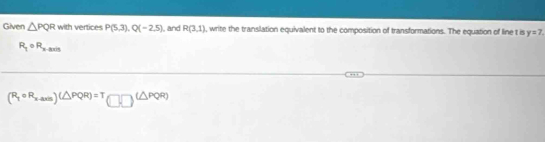 Given △ PQR with vertices P(5,3), Q(-2,5) , and R(3,1) , write the translation equivalent to the composition of transformations. The equation of line t is y=7.
R_1^((circ) R_x-axis)
(R_tcirc R_x-axis)(△ PQR)=T(□ ,PQR)(△ PQR)