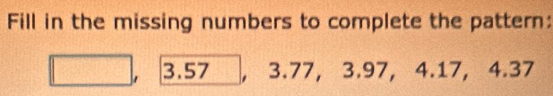 Fill in the missing numbers to complete the pattern: 
1 3.57 , 3.77, 3.97, 4.17, 4.37