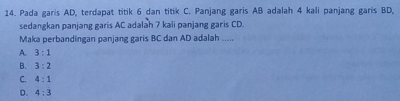 Pada garis AD, terdapat titik 6 dan titik C. Panjang garis AB adalah 4 kali panjang garis BD,
sedangkan panjang garis AC adalah 7 kali panjang garis CD.
Maka perbandingan panjang garis BC dan AD adalah .....
A. 3:1
B. 3:2
C. 4:1
D. 4:3