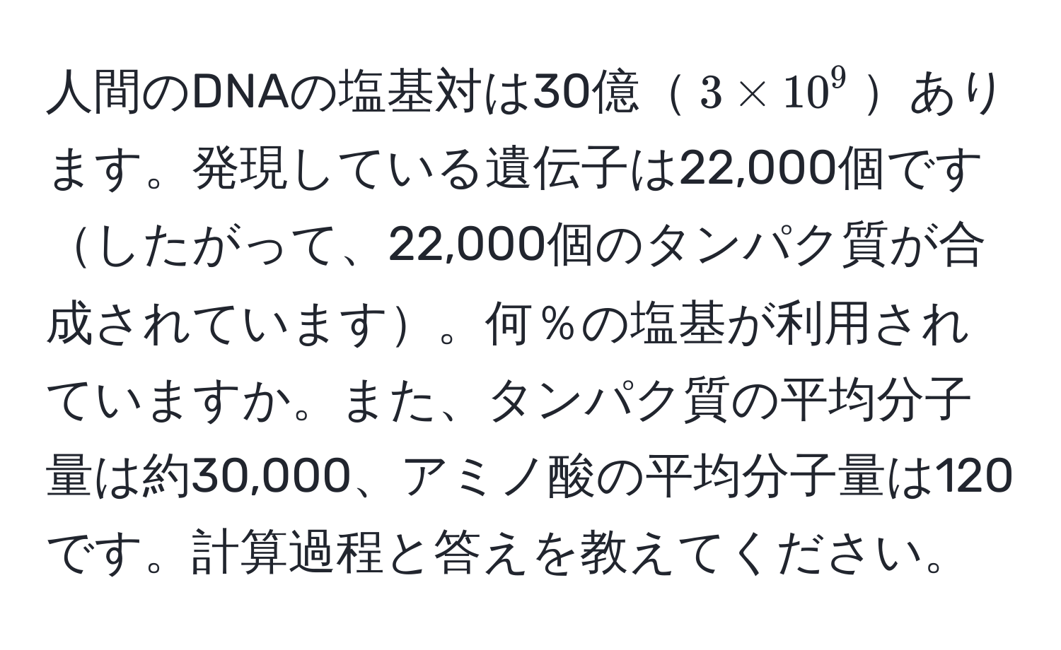 人間のDNAの塩基対は30億$3 * 10^9$あります。発現している遺伝子は22,000個ですしたがって、22,000個のタンパク質が合成されています。何％の塩基が利用されていますか。また、タンパク質の平均分子量は約30,000、アミノ酸の平均分子量は120です。計算過程と答えを教えてください。