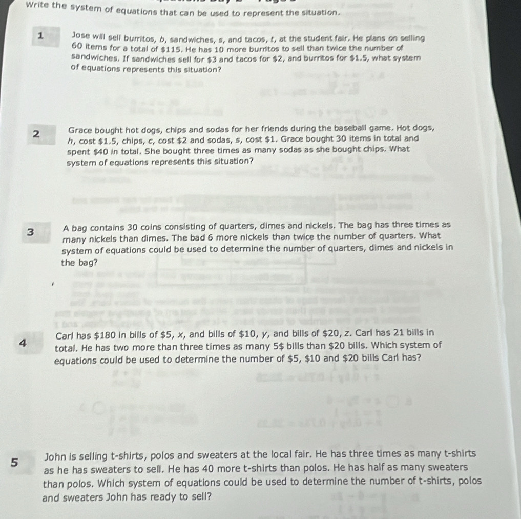 Write the system of equations that can be used to represent the situation. 
1 Jose will sell burritos, b, sandwiches, s, and tacos, t, at the student fair. He plans on selling
60 items for a total of $115. He has 10 more burritos to sell than twice the number of 
sandwiches. If sandwiches sell for $3 and tacos for $2, and burritos for $1.5, what system 
of equations represents this situation? 
Grace bought hot dogs, chips and sodas for her friends during the baseball game. Hot dogs,
2 h, cost $1.5, chips, c, cost $2 and sodas, s, cost $1. Grace bought 30 items in total and 
spent $40 in total. She bought three times as many sodas as she bought chips. What 
system of equations represents this situation? 
A bag contains 30 coins consisting of quarters, dimes and nickels. The bag has three times as
3 many nickels than dimes. The bad 6 more nickels than twice the number of quarters. What 
system of equations could be used to determine the number of quarters, dimes and nickels in 
the bag? 
Carl has $180 in bills of $5, x, and bills of $10, y, and bills of $20, z. Carl has 21 bills in
4 total. He has two more than three times as many 5 $ bills than $20 bills. Which system of 
equations could be used to determine the number of $5, $10 and $20 bills Carl has? 
5 John is selling t-shirts, polos and sweaters at the local fair. He has three times as many t-shirts 
as he has sweaters to sell. He has 40 more t-shirts than polos. He has half as many sweaters 
than polos. Which system of equations could be used to determine the number of t-shirts, polos 
and sweaters John has ready to sell?