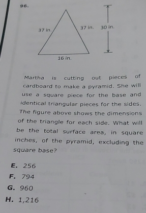 g6.
Martha is cutting out pieces of
cardboard to make a pyramid. She will
use a square piece for the base and 
identical triangular pieces for the sides.
The figure above shows the dimensions
of the triangle for each side. What will
be the total surface area, in square
inches, of the pyramid, excluding the
square base?
E. 256
F. 794
G. 960
H. 1,216