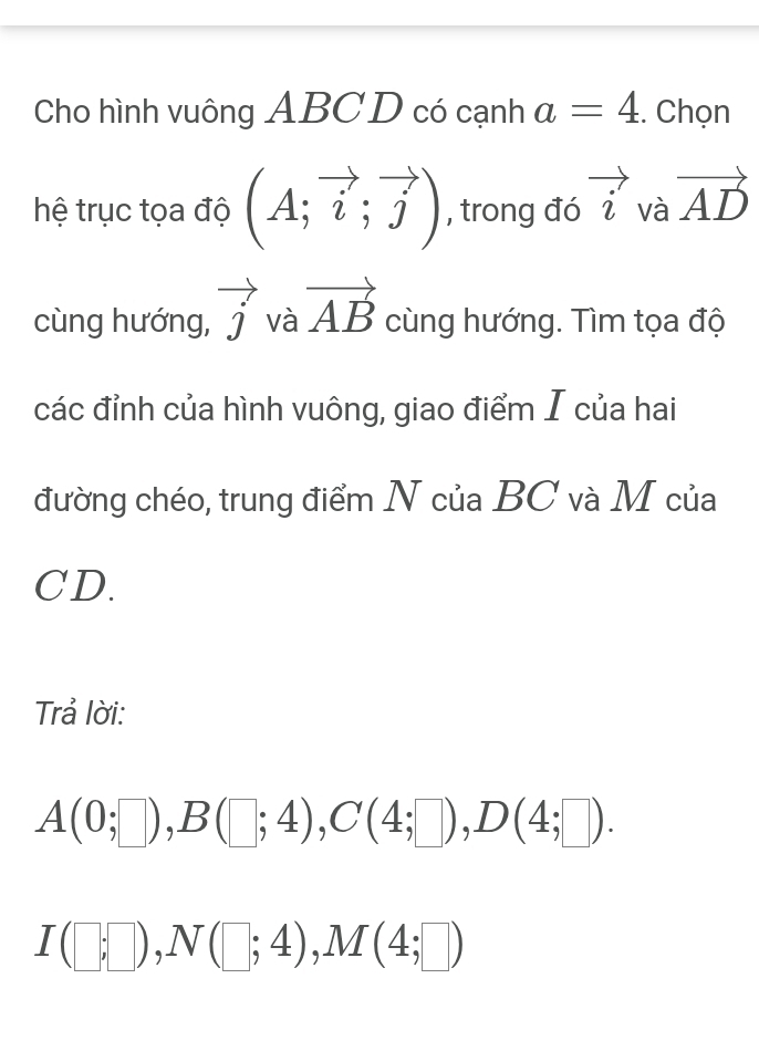 Cho hình vuông ABC D có cạnh a=4. Chọn 
hệ trục tọa độ (A;vector i;vector j) , trong đó vector i và vector AD
cùng hướng, vector j và vector AB cùng hướng. Tìm tọa độ 
các đỉnh của hình vuông, giao điểm I của hai 
đường chéo, trung điểm N của BC và M của
CD. 
Trả lời:
A(0;□ ), B(□ ;4), C(4;□ ), D(4;□ ).
I(□ ;□ ), N(□ ;4), M(4;□ )