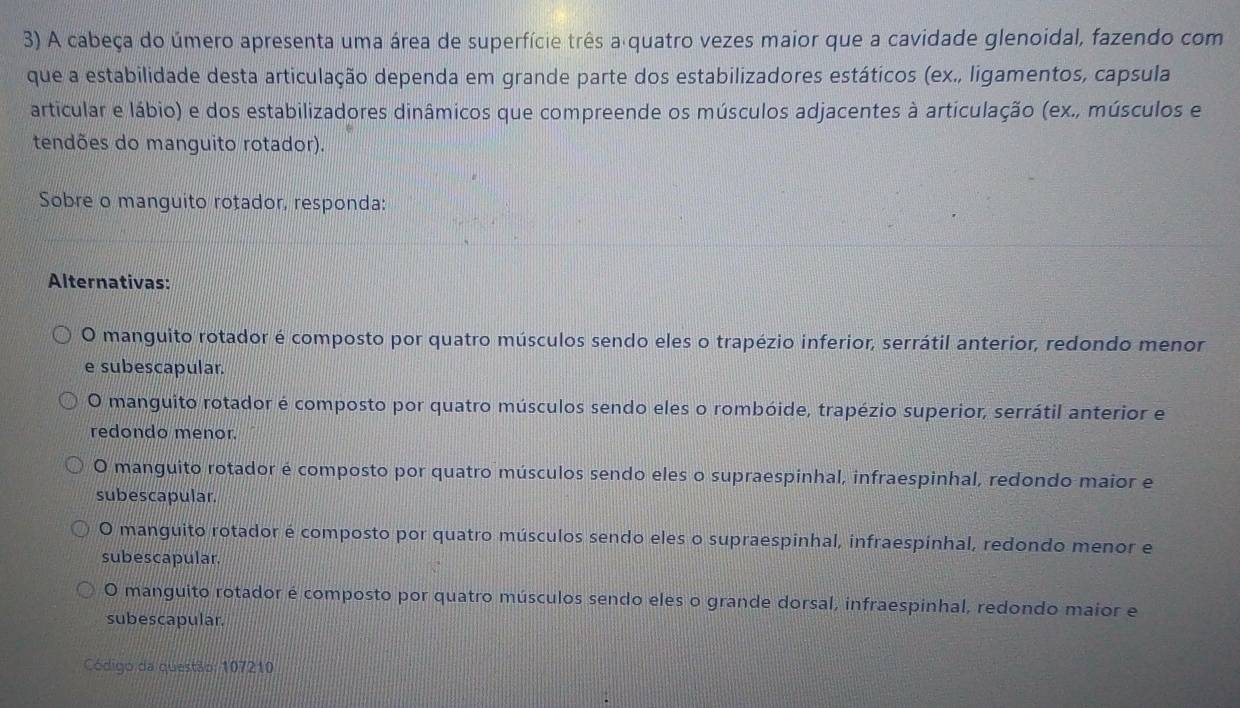 A cabeça do úmero apresenta uma área de superfície três a quatro vezes maior que a cavidade glenoidal, fazendo com
que a estabilidade desta articulação dependa em grande parte dos estabilizadores estáticos (ex., ligamentos, capsula
articular e lábio) e dos estabilizadores dinâmicos que compreende os músculos adjacentes à articulação (ex., músculos e
tendões do manguito rotador).
Sobre o manguito rotador, responda:
Alternativas:
O manguito rotador é composto por quatro músculos sendo eles o trapézio inferior, serrátil anterior, redondo menor
e subescapular.
O manguito rotador é composto por quatro músculos sendo eles o rombóide, trapézio superior, serrátil anterior e
redondo menor.
O manguito rotador é composto por quatro músculos sendo eles o supraespinhal, infraespinhal, redondo maior e
subescapular.
O manguito rotador é composto por quatro músculos sendo eles o supraespinhal, infraespínhal, redondo menor e
subescapular.
O manguito rotador é composto por quatro músculos sendo eles o grande dorsal, infraespinhal, redondo maior e
subescapular.
Código da questão: 107210