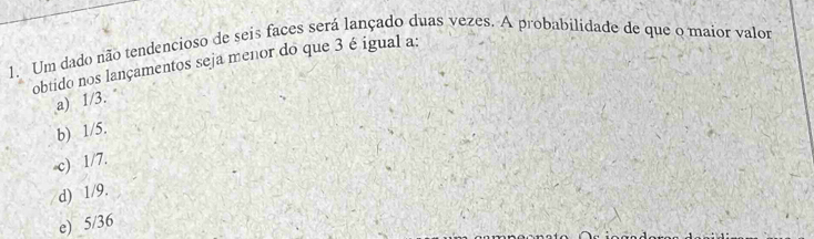 Um dado não tendencioso de seis faces será lançado duas vezes. A probabilidade de que o maior valor
obtido nos lançamentos seja menor do que 3 é igual a:
a) 1/3.
b) 1/5.
-c) 1/7.
d) 1/9.
e) 5/36