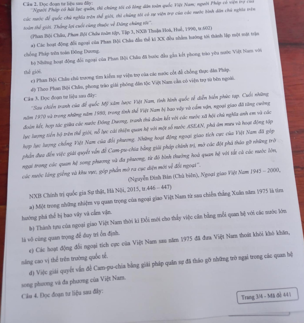 Đọc đoạn tư liệu sau đây:
'Người Pháp có hải lục quân, thì chúng tôi có lòng dân toàn quốc Việt Nam; người Pháp có viện trợ của
các nước đế quốc chủ nghĩa trên thế giới, thì chúng tôi có sự viện trợ của các nước bình dân chủ nghĩa trên
toàn thế giới. Thắng lợi cuối cùng thuộc về Đảng chúng tôi ''.
(Phan Bội Châu, Phan Bội Châu toàn tập, Tập 3, NXB Thuận Hoá, Huế, 1990, tr.602)
a) Các hoạt động đối ngoại của Phan Bội Châu đầu thế kỉ XX đều nhằm hướng tới thành lập một mặt trận
chống Pháp trên toàn Đông Dương.
b) Những hoạt động đổi ngoại của Phan Bội Châu đã bước đầu gắn kết phong trào yêu nước Việt Nam với
thế giới.
c) Phan Bội Châu chủ trương tìm kiếm sự viện trợ của các nước cốt đề chống thực dân Pháp.
d) Theo Phan Bội Châu, phong trào giải phóng dân tộc Việt Nam cần có viện trợ từ bên ngoài.
Câu 3. Đọc đoạn tư liệu sau đây:
''Sau chiến tranh của đế quốc Mỹ xâm lược Việt Nam, tình hình quốc tế diễn biển phức tạp. Cuối những
năm 1970 và trong những năm 1980, trong tình thế Việt Nam bị bao vây và cẩm vận, ngoại giao đã tăng cường
đoàn kết, hợp tác giữa các nước Đông Dương, tranh thủ đoàn kết với các nước xã hội chủ nghĩa anh em và các
lực lượng tiến bộ trên thế giới, nỗ lực cải thiện quan hệ với một số nước ASEAN, phá âm mưu và hoạt động tập
hợp lực lượng chống Việt Nam của đổi phương. Những hoạt động ngoại giao tích cực của Việt Nam đã góp
phần đưa đến việc giải quyết vấn đề Cam-pu-chia bằng giải pháp chính trị, mở các đột phá tháo gỡ những trở
ngại trong các quan hệ song phương và đa phương, từ đó bình thường hoả quan hệ với tất cả các nước lớn,
các nước láng giềng và khu vực, góp phần mở ra cục diện mới vhat e đối ngoại''.
(Nguyễn Đình Bản (Chủ biên), Ngoại giao Việt Nam 1945 - 2000,
NXB Chính trị quốc gia Sự thật, Hà Nội, 2015, tr.446 - 447)
a) Một trong những nhiệm vụ quan trọng của ngoại giao Việt Nam từ sau chiến thắng Xuân năm 1975 là tìm
hướng phá thế bị bao vây và cấm vận.
b) Thành tựu của ngoại giao Việt Nam thời kì Đổi mới cho thấy việc cân bằng mối quan hệ với các nước lớn
là vô cùng quan trọng đề duy trì ổn định.
c) Các hoạt động đối ngoại tích cực của Việt Nam sau năm 1975 đã đưa Việt Nam thoát khỏi khó khăn,
nâng cao vị thế trên trường quốc tế.
d) Việc giải quyết vấn đề Cam-pu-chia bằng giải pháp quân sự đã tháo gỡ những trở ngại trong các quan hệ
song phương và đa phương của Việt Nam.
Câu 4. Đọc đoạn tư liệu sau đây:
Trang 3/4 - Mã đề 441