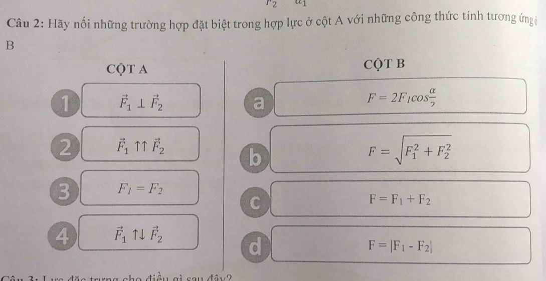 r_2 a_1
Câu 2: Hãy nối những trường hợp đặt biệt trong hợp lực ở cột A với những công thức tính tương ứn (
B
CQT A
CQT B
1 vector F_1⊥ vector F_2
a □ F=2F_1cos  alpha /2 
2 vector F_1uparrow uparrow vector F_2
b
F=sqrt (F_1)^2+F_2^2
3 F_1=F_2
C
F=F_1+F_2
4 vector F_1uparrow downarrow vector F_2
d
F=|F_1-F_2|
điều gi sau đây?