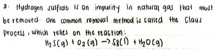 Hydrogen sulfide is an impurity in natural gas that must 
be removed. one common removal method is called the Claus 
process, which relies on the reaction:
H_2S(g)+O_2(g)to S_8(l)+H_2O(g)