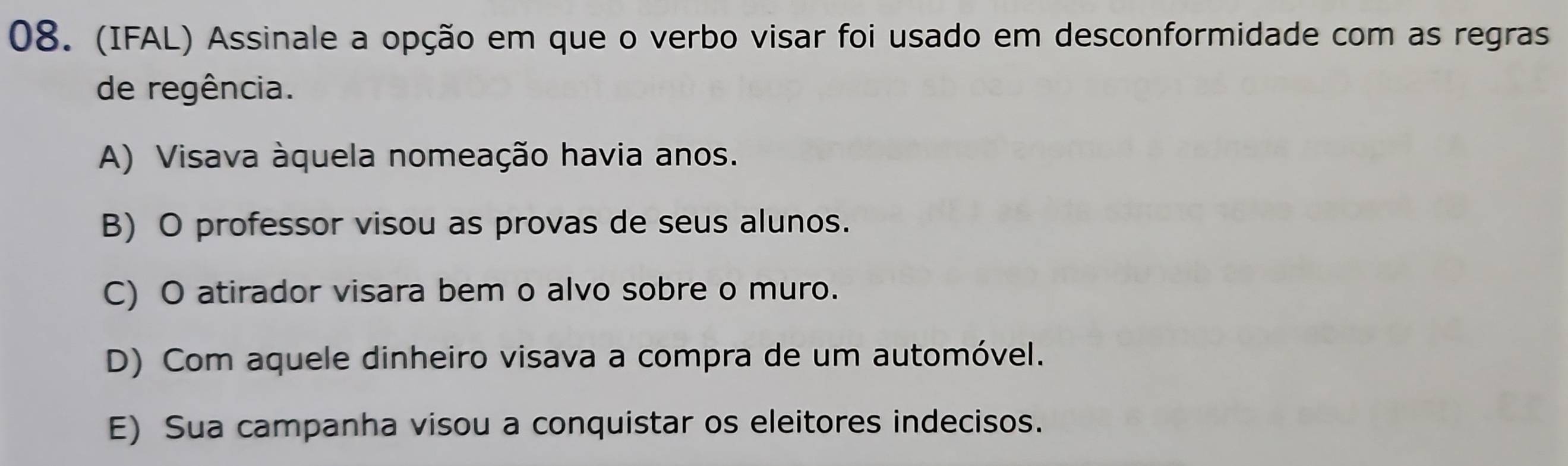 (IFAL) Assinale a opção em que o verbo visar foi usado em desconformidade com as regras
de regência.
A) Visava àquela nomeação havia anos.
B) O professor visou as provas de seus alunos.
C) O atirador visara bem o alvo sobre o muro.
D) Com aquele dinheiro visava a compra de um automóvel.
E) Sua campanha visou a conquistar os eleitores indecisos.