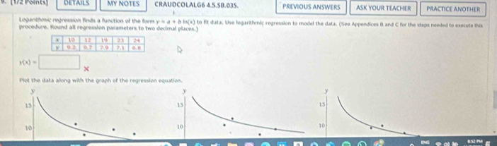 DETAILS MY NOTES CRAUDCOLALG6 4.5.SB.035. PREVIOUS ANSWERS ASK YOUR TEACHER PRACTICE ANOTHER 
Logarithmic regression finds a function of the form y=a+bln (x) to Bt data. Use logarithmic regression to model the data. (See Appendices B and C for the steps needed to execute this 
procedure. Round all regression parameters to two decimal places.)
r(x)=
Plot the data along with the graph of the regression equation.
y
15
10