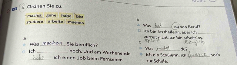 Arbeit 
. 
43 6 Ordnen Sie zu. 
machst gehe habe bist 
b 
studiere arbeite machen Was_ du von Beruf? 
Ich bin Arzthelferin, aber ich_ 
a 
zurzeit nicht. Ich bin arbeitslos. 
C 
Was _Sie beruflich? Was_ du? 
Ich_ noch. Und am Wochenende Ich bin Schülerin. Ich _noch 
_ich einen Job beim Fernsehen. zur Schule.