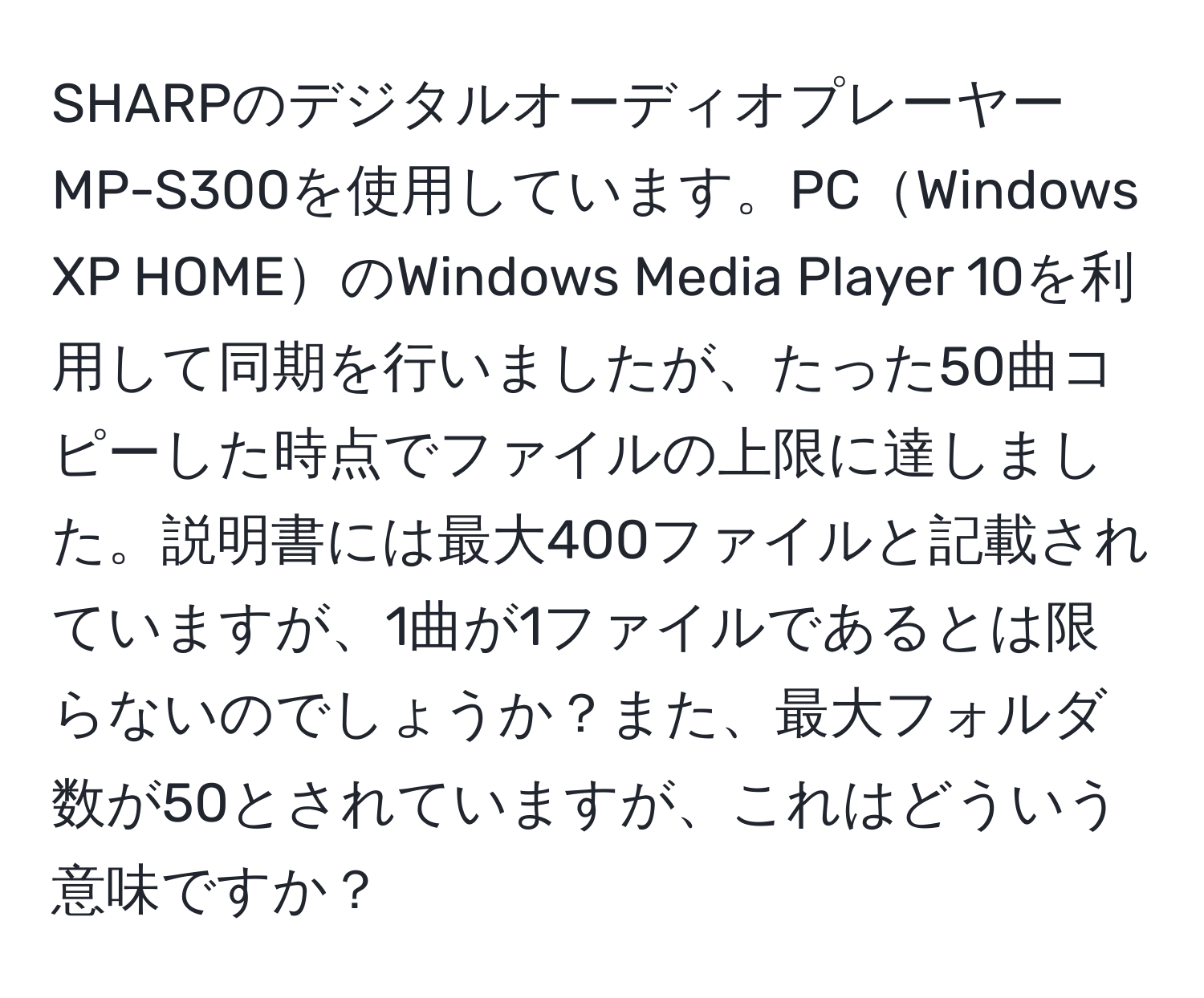 SHARPのデジタルオーディオプレーヤーMP-S300を使用しています。PCWindows XP HOMEのWindows Media Player 10を利用して同期を行いましたが、たった50曲コピーした時点でファイルの上限に達しました。説明書には最大400ファイルと記載されていますが、1曲が1ファイルであるとは限らないのでしょうか？また、最大フォルダ数が50とされていますが、これはどういう意味ですか？