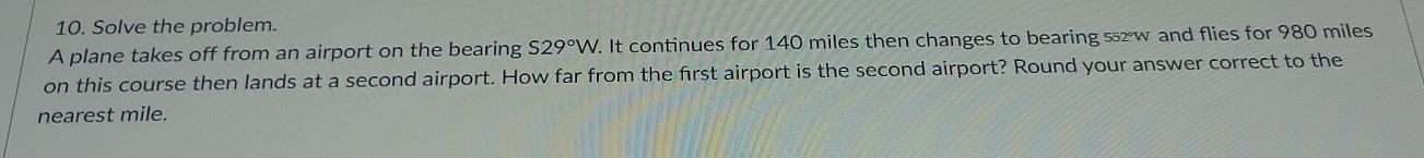 Solve the problem. 
A plane takes off from an airport on the bearing S29°W. . It continues for 140 miles then changes to bearing s5w and flies for 980 miles
on this course then lands at a second airport. How far from the first airport is the second airport? Round your answer correct to the 
nearest mile.