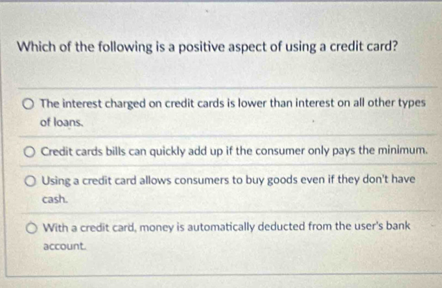 Which of the following is a positive aspect of using a credit card?
The interest charged on credit cards is lower than interest on all other types
of loans.
Credit cards bills can quickly add up if the consumer only pays the minimum.
Using a credit card allows consumers to buy goods even if they don't have
cash.
With a credit card, money is automatically deducted from the user's bank
account.