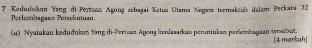 Kedudukan Yang di-Pertuan Agong sebagai Ketua Utama Negara termaktub dalam Perkara 32
Perlembagaan Persekutuan. 
(a) Nyatakan kedudukan Yang di-Pertuan Agong berdasarkan peruntukan perlembagaan tersebut. 
[4 markah]