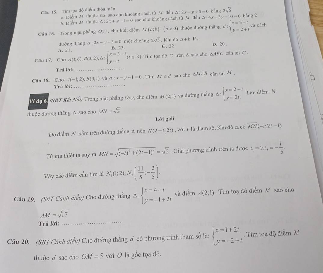 Tim tọa độ điểm thỏa mãn bằng 2sqrt(5)
a. Diểm M thuộc Ox sao cho khoảng cách từ M đến △ :2x-y+5=0
b. Điểm M thuộc △ :2x+y-1=0 sao cho khoảng cách từ M đến △ :4x+3y-10=0 bàng 2
Câu 16. Trong mặt phẳng Oxy , cho biết điểm M(a;b)(a>0) thuộc đường thắng d:beginarrayl x=3+t y=2+tendarray. và cách
đường thắng △ :2x-y-3=0 một khoảng 2sqrt(5) , Khi đó a+b là.
A. 21 . B. 23 . C. 22 D. 20 .
Câu 17. Cho A(1;6),B(3;2),△ :beginarrayl x=3-t y=tendarray. (t∈ R).Tìm tọa độ C trên △ sao cho △ ABC cân tại C .
Trã lời:
_
_
Câu 18. Cho A(-1;2),B(3;1) và d:x-y+1=0. Tim M∈ d sao cho △ MAB cân tại M .
Trã lời:
Ví dị 6: (SBT Kết Nổi) Trong mặt phẳng Oxy, cho điểm M(2;1) và đường thẳng Delta :beginarrayl x=2-t y=2t.endarray. Tìm điểm N
thuộc đường thẳng Δ sao cho MN=sqrt(2)
Lời giải
Do điểm N nằm trên đường thẳng Δ nên N(2-t;2t) , với / là tham số. Khi đó ta có overline MN(-t;2t-1)
Từ giả thiết ta suy ra MN=sqrt((-t)^2)+(2t-1)^2=sqrt(2). Giải phương trình trên ta được t_1=1;t_2=- 1/5 .
Vy các điềm cần tìm là N_1(1;2);N_2( 11/5 ;- 2/5 ).
Câu 19. (SBT Cánh diều) Cho đường thắng Delta :beginarrayl x=4+t y=-1+2tendarray. và điểm A(2;1). Tìm toạ độ điểm M sao cho
AM=sqrt(17)
Trả lời:
_
Câu 20. (SBT Cánh diều) Cho đường thắng d có phương trinh tham số là: beginarrayl x=1+2t y=-2+tendarray.. Tìm toạ độ điểm M
thuộc d sao cho OM=5 với O là gốc tọa độ.