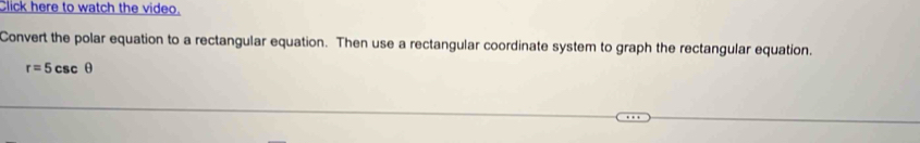 Click here to watch the video. 
Convert the polar equation to a rectangular equation. Then use a rectangular coordinate system to graph the rectangular equation.
r=5csc θ