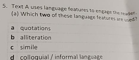 Text A uses language features to engage the reader
(a) Which two of these language features are used?
a quotations
b alliteration
c simile
d colloquial / informal language