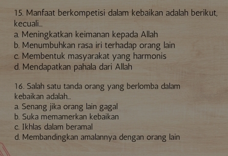 Manfaat berkompetisi dalam kebaikan adalah berikut,
kecuali...
a. Meningkatkan keimanan kepada Allah
b. Menumbuhkan rasa iri terhadap orang lain
c. Membentuk masyarakat yang harmonis
d. Mendapatkan pahala dari Allah
16. Salah satu tanda orang yang berlomba dalam
kebaikan adalah...
a. Senang jika orang lain gagal
b. Suka memamerkan kebaikan
c. Ikhlas dalam beramal
d. Membandingkan amalannya dengan orang lain