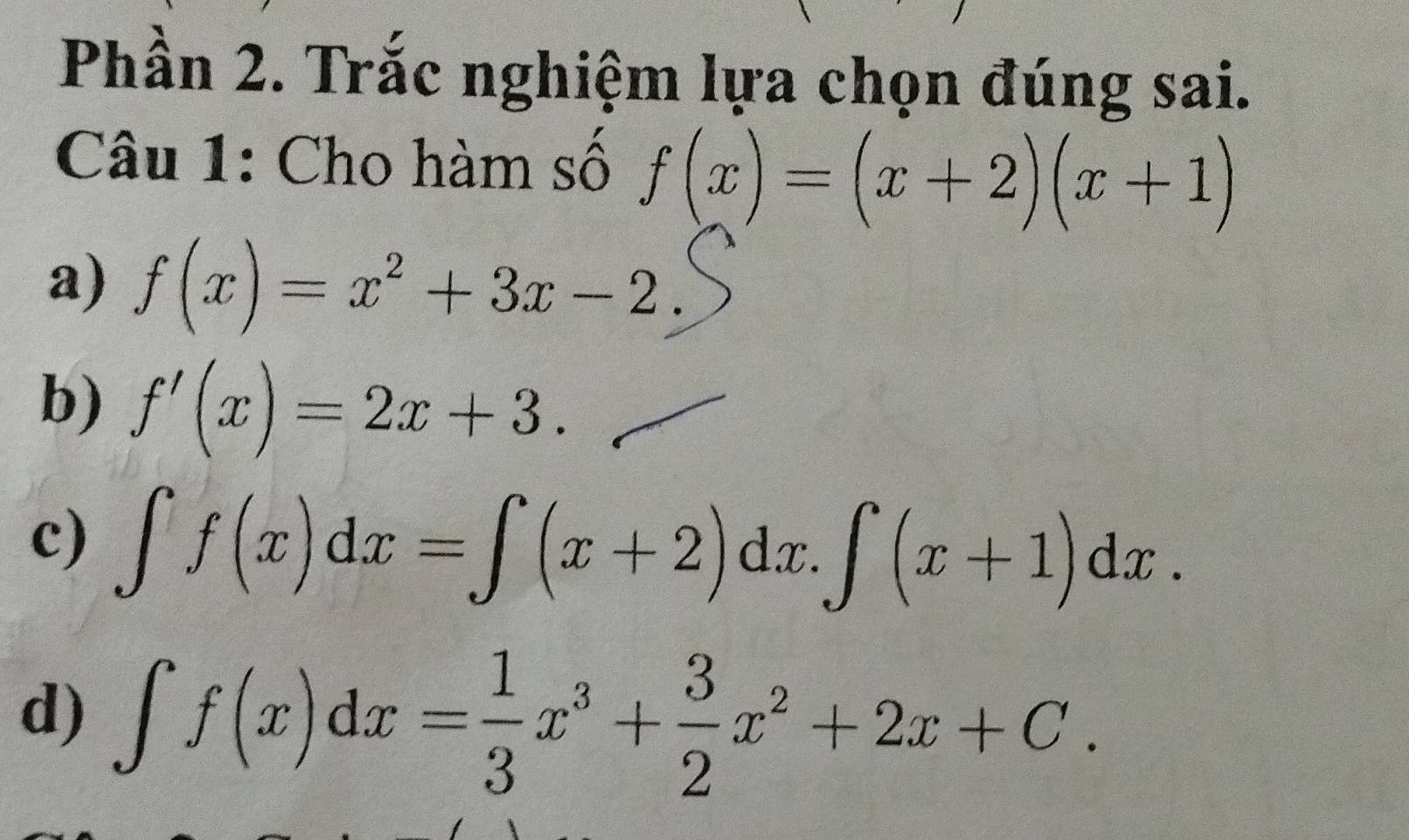 Phần 2. Trắc nghiệm lựa chọn đúng sai.
Câu 1: Cho hàm số f(x)=(x+2)(x+1)
a) f(x)=x^2+3x-2.
b) f'(x)=2x+3.
c) ∈t f(x)dx=∈t (x+2)dx.∈t (x+1)dx.
d) ∈t f(x)dx= 1/3 x^3+ 3/2 x^2+2x+C.