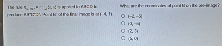 The rule R_0,90circ T_-1,1(x,y) is applied to △ BCD to What are the coordinates of point B on the pre-image?
produce △ B''C''D'' '. Point B'' of the final image is at (-4,1). (-2,-5)
(0,-5)
(2,3)
(5,0)