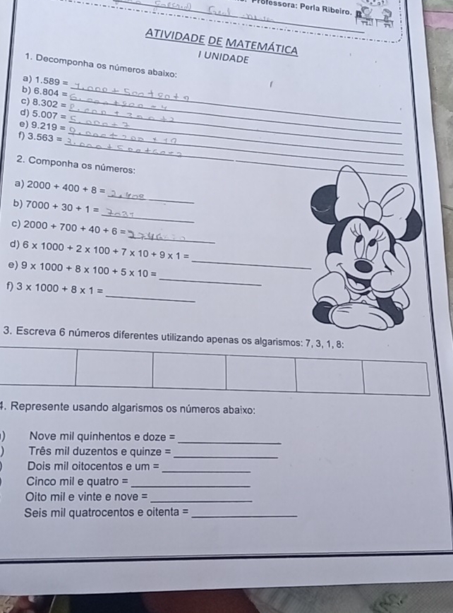 Piolessora: Perla Ribeiro. 
atividadE De matemática 
I UNIDADE 
1. Decomponha os números abaixo: 
_ 
a) 1.589=
b) 6.804=
c) 8.302= _ 
d) 5.007= _ 
e) 9.219= _ 
_ 
f) 3.563= _ 
2. Componha os números: 
_ 
_ 
a) 2000+400+8=
_ 
b) 7000+30+1=
_ 
c) 2000+700+40+6=
_ 
d) 6* 1000+2* 100+7* 10+9* 1=
e) 9* 1000+8* 100+5* 10=
_ 
f) 3* 1000+8* 1=
_ 
3. Escreva 6 números diferentes utilizando apenas os algarismos: 7, 3, 1, 8 : 
4. Represente usando algarismos os números abaixo: 
Nove mil quinhentos e doze =_ 
Três mil duzentos e quinze =_ 
_ 
Dois mil oitocentos e um = 
Cinco mil e quatro =_ 
Oito mil e vinte e nove =_ 
Seis mil quatrocentos e oitenta =_