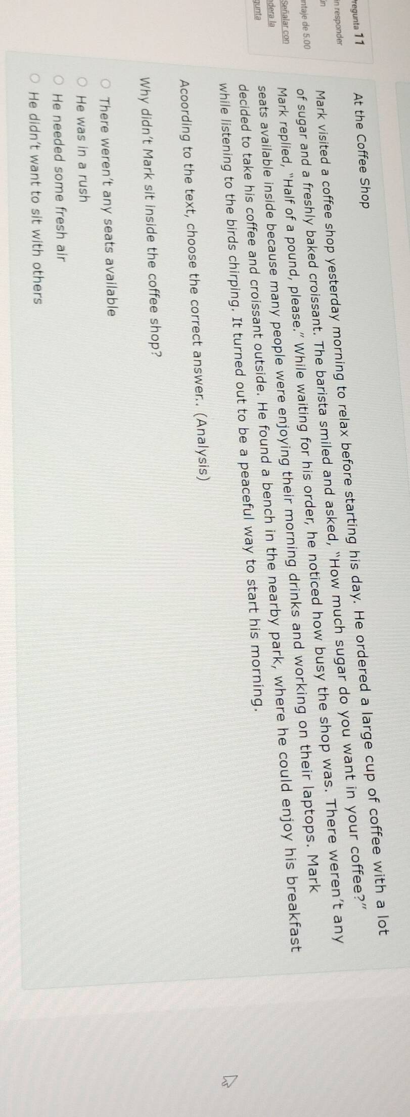 Pregunta 1 1 At the Coffee Shop
in responder
antaje de 5.00 of sugar and a freshly baked croissant. The barista smiled and asked, “How much sugar do you want in your coffee?”
in
Mark visited a coffee shop yesterday morning to relax before starting his day. He ordered a large cup of coffee with a lot
dera la Mark replied, “Half of a pound, please.” While waiting for his order, he noticed how busy the shop was. There weren’t any
seats available inside because many people were enjoying their morning drinks and working on their laptops. Mark
Señalar con
decided to take his coffee and croissant outside. He found a bench in the nearby park, where he could enjoy his breakfast
gunta
while listening to the birds chirping. It turned out to be a peaceful way to start his morning.
Acoording to the text, choose the correct answer.. (Analysis)
Why didn't Mark sit inside the coffee shop?
There weren’t any seats available
He was in a rush
He needed some fresh air
He didn’t want to sit with others