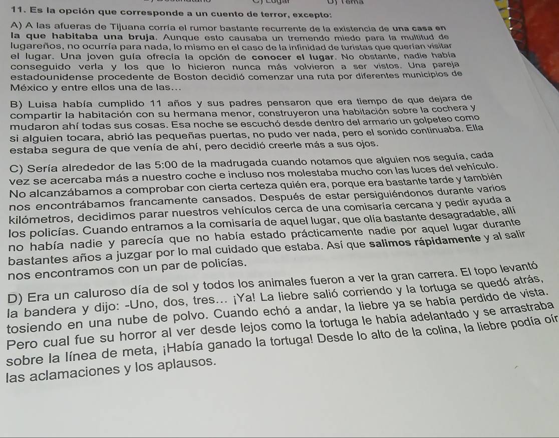 Têma
11. Es la opción que corresponde a un cuento de terror, excepto:
A) A las afueras de Tijuana corría el rumor bastante recurrente de la existencia de una casa en
la que habitaba una bruja. Aunque esto causaba un tremendo miedo para la multitud de
lugareños, no ocurría para nada, lo mismo en el caso de la infinidad de turistas que querían visitar
el lugar. Una joven guía ofrecía la opción de conocer el lugar. No obstante, nadie había
conseguido verla y los que lo hicieron nunca más volvieron a ser vistos. Una pareja
estadounidense procedente de Boston decidió comenzar una ruta por diferentes municipios de
México y entre ellos una de las...
B) Luisa había cumplido 11 años y sus padres pensaron que era tiempo de que dejara de
compartir la habitación con su hermana menor, construyeron una habitación sobre la cochera y
mudaron ahí todas sus cosas. Esa noche se escuchó desde dentro del armario un golpeteo como
si alguien tocara, abrió las pequeñas puertas, no pudo ver nada, pero el sonido continuaba. Ella
estaba segura de que venía de ahí, pero decidió creerle más a sus ojos.
C) Sería alrededor de las 5:00 de la madrugada cuando notamos que alguien nos seguía, cada
vez se acercaba más a nuestro coche e incluso nos molestaba mucho con las luces del vehículo.
No alcanzábamos a comprobar con cierta certeza quién era, porque era bastante tarde y también
nos encontrábamos francamente cansados. Después de estar persiguiéndonos durante varios
kilómetros, decidimos parar nuestros vehículos cerca de una comisaría cercana y pedir ayuda a
los policías. Cuando entramos a la comisaría de aquel lugar, que olía bastante desagradable, allí
no había nadie y parecía que no había estado prácticamente nadie por aquel lugar durante
bastantes años a juzgar por lo mal cuidado que estaba. Así que salimos rápidamente y al salir
nos encontramos con un par de policías.
D) Era un caluroso día de sol y todos los animales fueron a ver la gran carrera. El topo levantó
la bandera y dijo: -Uno, dos, tres... ¡Ya! La liebre salió corriendo y la tortuga se quedó atrás,
tosiendo en una nube de polvo. Cuando echó a andar, la liebre ya se había perdido de vista.
Pero cual fue su horror al ver desde lejos como la tortuga le había adelantado y se arrastraba
sobre la línea de meta, ¡Había ganado la tortuga! Desde lo alto de la colina, la liebre podía oín
las aclamaciones y los aplausos.