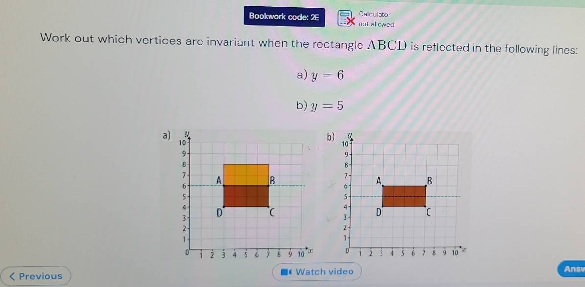 Bookwork code: 2E Calculator 
not allowed 
Work out which vertices are invariant when the rectangle ABCD is reflected in the following lines: 
a) y=6
b) y=5
a) 
b 

Previous 
Watch video Answ