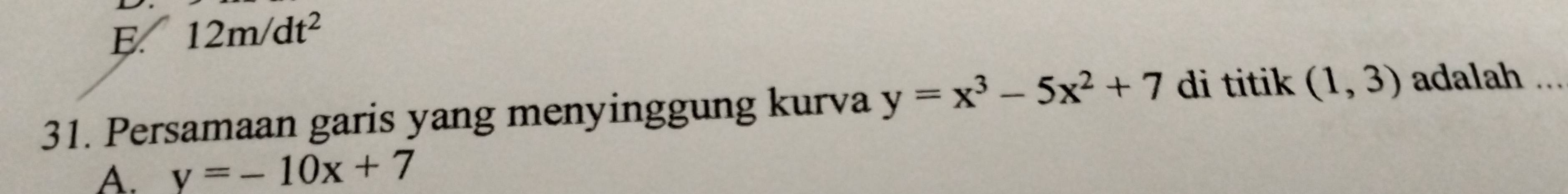 E. 12m/dt^2
31. Persamaan garis yang menyinggung kurva y=x^3-5x^2+7 di titik (1,3) adalah ...
A. y=-10x+7