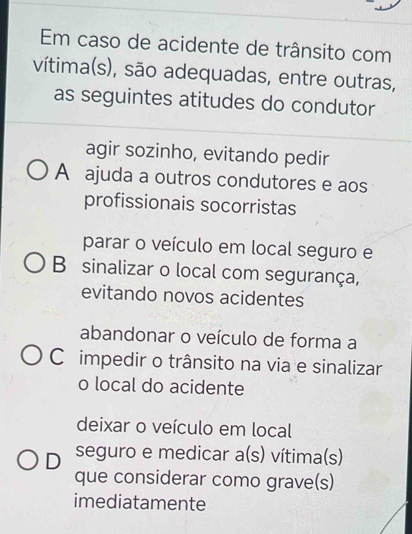 Em caso de acidente de trânsito com
vítima(s), são adequadas, entre outras,
as seguintes atitudes do condutor
agir sozinho, evitando pedir
A ajuda a outros condutores e aos
profissionais socorristas
parar o veículo em local seguro e
B sinalizar o local com segurança,
evitando novos acidentes
abandonar o veículo de forma a
Cimpedir o trânsito na via e sinalizar
o local do acidente
deixar o veículo em local
D seguro e medicar a(s) vítima(s)
que considerar como grave(s)
imediatamente