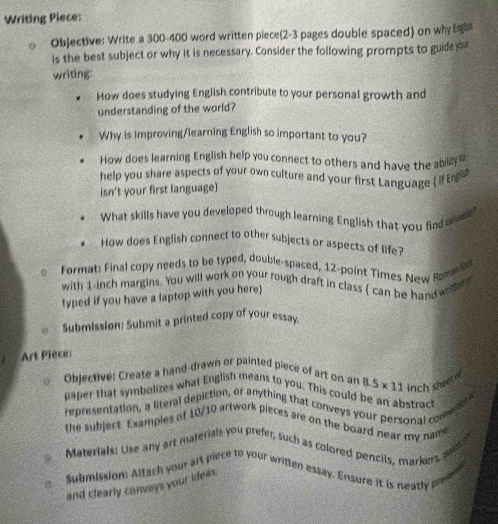 Writing Piece: 
Objective: Write a 300-400 word written piece(2-3 pages double spaced) on why Ergaa 
is the best subject or why it is necessary. Consider the following prompts to guide yo 
writing: 
How does studying English contribute to your personal growth and 
understanding of the world? 
Why is improving/learning English so important to you? 
How does learning English help you connect to others and have the ability 
help you share aspects of your own culture and your first Language ( if English 
isn't your first language) 
What skills have you developed through learning English that you find st? 
How does English connect to other subjects or aspects of life? 
Format: Final copy needs to be typed, double-spaced, 12 -point Times New Rom b 
with 1-inch margins. You will work on your rough draft in class ( can be hand wid e 
typed if you have a laptop with you here) 
Submission: Submit a printed copy of your essay. 
Art Piece: 
Objective: Create a hand-drawn or painted piece of art on an
8.5* 11 nch s 
paper that symbolizes what English means to you. This could be an abstract 
representation, a literal depiction, or anything that conveys your personal com 
the subject. Examples of 10/10 artwork pieces are on the board near my name 
Materials: Use any art materials you prefer, such as colored pencils, markers 
submission Attach your art piece to your written essay. Ensure it is neatly pr 
and clearly conveys your ideas