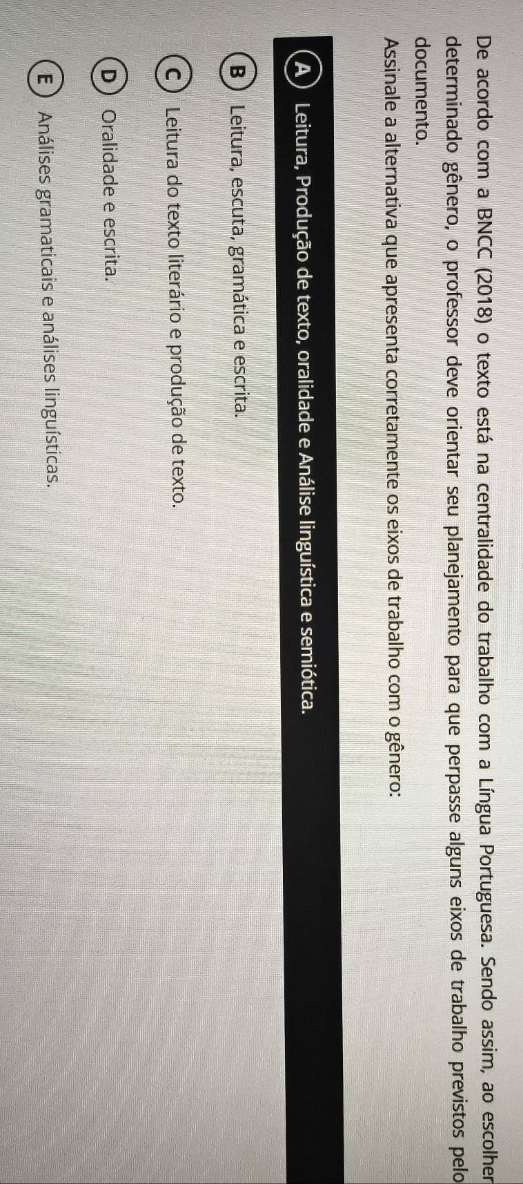 De acordo com a BNCC (2018) o texto está na centralidade do trabalho com a Língua Portuguesa. Sendo assim, ao escolher
determinado gênero, o professor deve orientar seu planejamento para que perpasse alguns eixos de trabalho previstos pelo
documento.
Assinale a alternativa que apresenta corretamente os eixos de trabalho com o gênero:
A ) Leitura, Produção de texto, oralidade e Análise linguística e semiótica.
B ) Leitura, escuta, gramática e escrita.
C ) Leitura do texto literário e produção de texto.
D Oralidade e escrita.
E) Análises gramaticais e análises linguísticas.