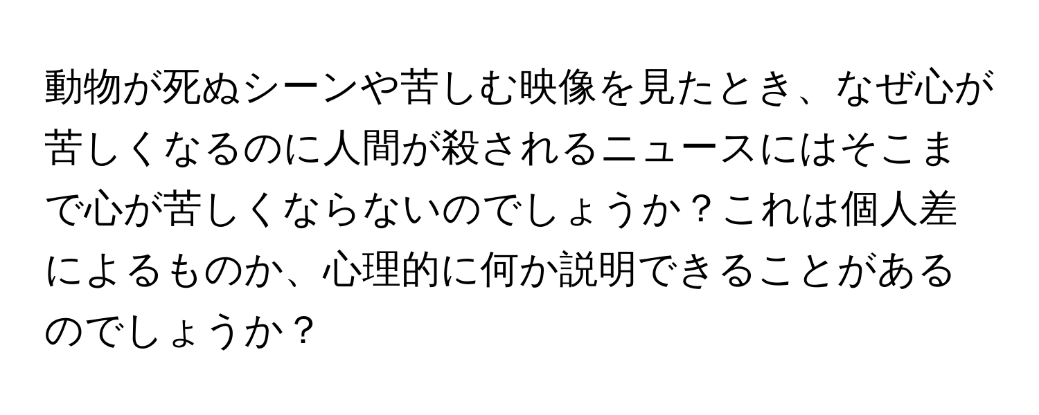 動物が死ぬシーンや苦しむ映像を見たとき、なぜ心が苦しくなるのに人間が殺されるニュースにはそこまで心が苦しくならないのでしょうか？これは個人差によるものか、心理的に何か説明できることがあるのでしょうか？
