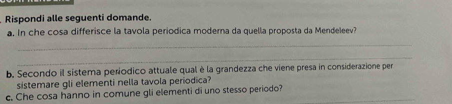 Rispondi alle seguenti domande. 
a. In che cosa differisce la tavola periodica moderna da quella proposta da Mendeleev? 
_ 
_ 
b. Secondo il sistema periodico attuale qual è la grandezza che viene presa in considerazione per 
sistemare gli elementi nella tavola periodica? 
c. Che cosa hanno in comune gli elementi di uno stesso periodo?_