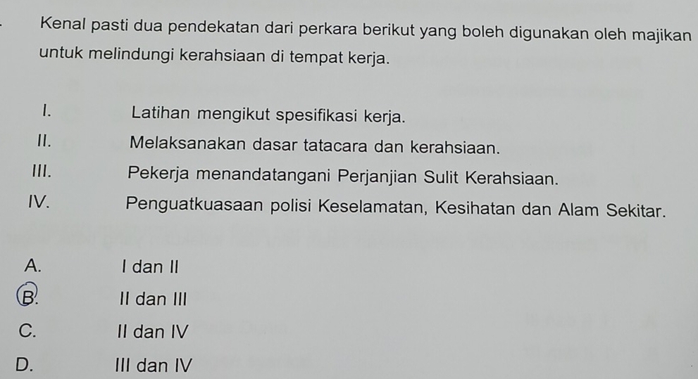 Kenal pasti dua pendekatan dari perkara berikut yang boleh digunakan oleh majikan
untuk melindungi kerahsiaan di tempat kerja.
1. Latihan mengikut spesifikasi kerja.
II. Melaksanakan dasar tatacara dan kerahsiaan.
III. Pekerja menandatangani Perjanjian Sulit Kerahsiaan.
IV. Penguatkuasaan polisi Keselamatan, Kesihatan dan Alam Sekitar.
A. I dan II
B. II dan III
C. II dan IV
D. III dan IV