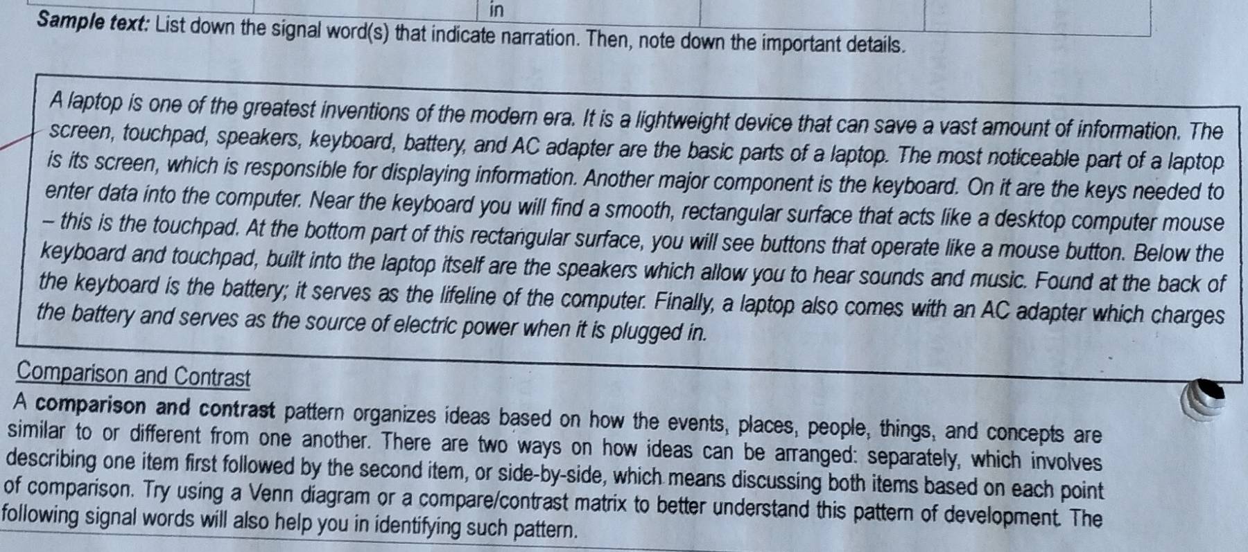 in 
Sample text: List down the signal word(s) that indicate narration. Then, note down the important details. 
A laptop is one of the greatest inventions of the modern era. It is a lightweight device that can save a vast amount of information. The 
screen, touchpad, speakers, keyboard, battery, and AC adapter are the basic parts of a laptop. The most noticeable part of a laptop 
is its screen, which is responsible for displaying information. Another major component is the keyboard. On it are the keys needed to 
enter data into the computer. Near the keyboard you will find a smooth, rectangular surface that acts like a desktop computer mouse 
- this is the touchpad. At the bottom part of this rectangular surface, you will see buttons that operate like a mouse button. Below the 
keyboard and touchpad, built into the laptop itself are the speakers which allow you to hear sounds and music. Found at the back of 
the keyboard is the battery; it serves as the lifeline of the computer. Finally, a laptop also comes with an AC adapter which charges 
the battery and serves as the source of electric power when it is plugged in. 
Comparison and Contrast 
A comparison and contrast pattern organizes ideas based on how the events, places, people, things, and concepts are 
similar to or different from one another. There are two ways on how ideas can be arranged: separately, which involves 
describing one item first followed by the second item, or side-by-side, which means discussing both items based on each point 
of comparison. Try using a Venn diagram or a compare/contrast matrix to better understand this pattern of development. The 
following signal words will also help you in identifying such pattern.