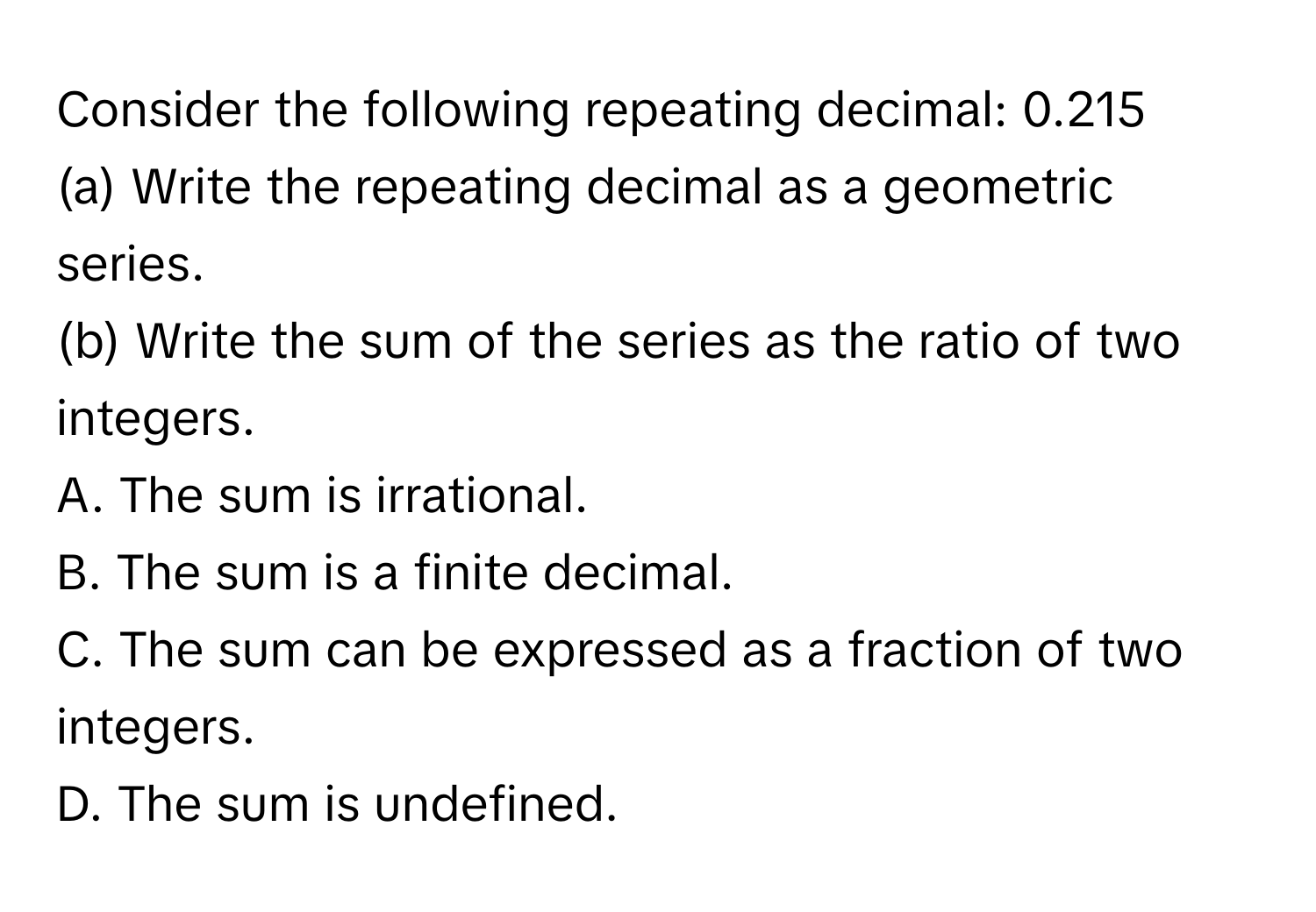 Consider the following repeating decimal: 0.215
(a) Write the repeating decimal as a geometric series.
(b) Write the sum of the series as the ratio of two integers.
A. The sum is irrational.
B. The sum is a finite decimal.
C. The sum can be expressed as a fraction of two integers.
D. The sum is undefined.