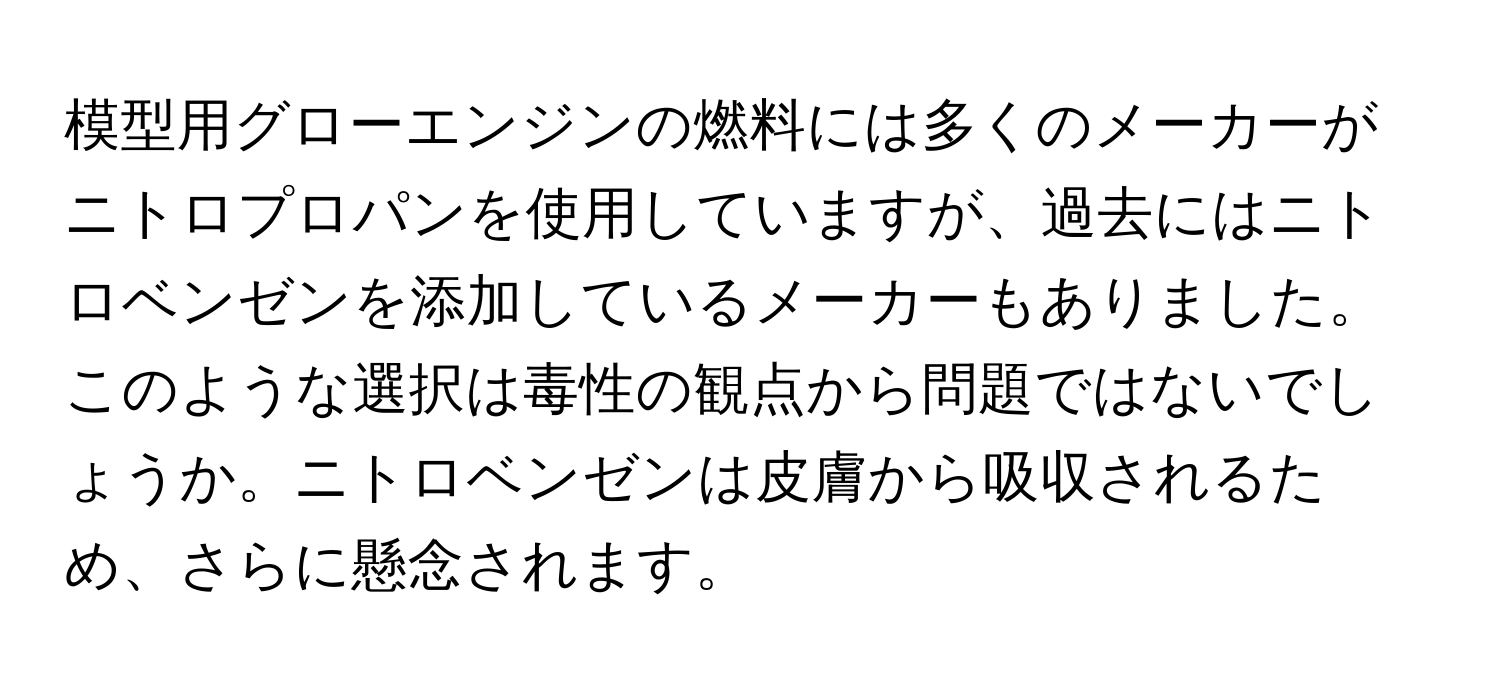 模型用グローエンジンの燃料には多くのメーカーがニトロプロパンを使用していますが、過去にはニトロベンゼンを添加しているメーカーもありました。このような選択は毒性の観点から問題ではないでしょうか。ニトロベンゼンは皮膚から吸収されるため、さらに懸念されます。