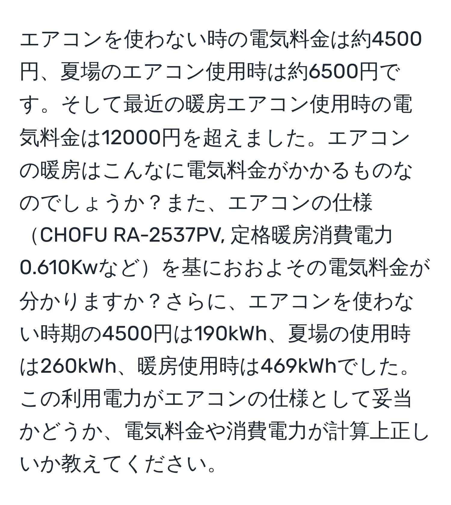 エアコンを使わない時の電気料金は約4500円、夏場のエアコン使用時は約6500円です。そして最近の暖房エアコン使用時の電気料金は12000円を超えました。エアコンの暖房はこんなに電気料金がかかるものなのでしょうか？また、エアコンの仕様CHOFU RA-2537PV, 定格暖房消費電力0.610Kwなどを基におおよその電気料金が分かりますか？さらに、エアコンを使わない時期の4500円は190kWh、夏場の使用時は260kWh、暖房使用時は469kWhでした。この利用電力がエアコンの仕様として妥当かどうか、電気料金や消費電力が計算上正しいか教えてください。