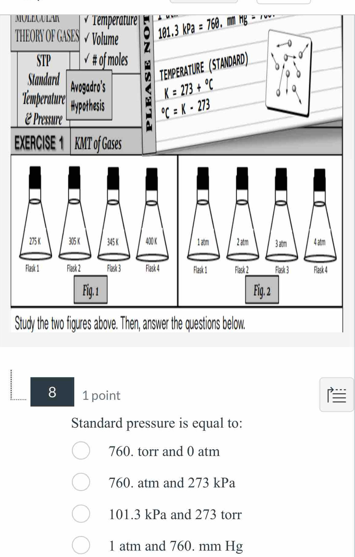 MULEGULAK Temperature | 101.3kPa=760 mm g = 7
THEORY OF GASES Volume
7
STP √ # of moles
Standard Avogadro's : TEMPERATURE (STANDARD)
K=273+^circ C
'Temperatur'' Hypothesis
É Pressure°C=K-273
EXERCISE 1 KMT of Gases
Study the two figures above. Then, answer the questions below.
8 1 point 
Standard pressure is equal to:
760. torr and 0 atm
760. atm and 273 kPa
101.3 kPa and 273 torr
1 atm and 760. mm Hg