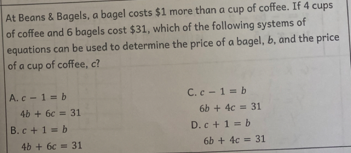 At Beans & Bagels, a bagel costs $1 more than a cup of coffee. If 4 cups
of coffee and 6 bagels cost $31, which of the following systems of
equations can be used to determine the price of a bagel, b, and the price
of a cup of coffee, c?
A. c-1=b
C. c-1=b
4b+6c=31
6b+4c=31
B. c+1=b
D. c+1=b
4b+6c=31
6b+4c=31