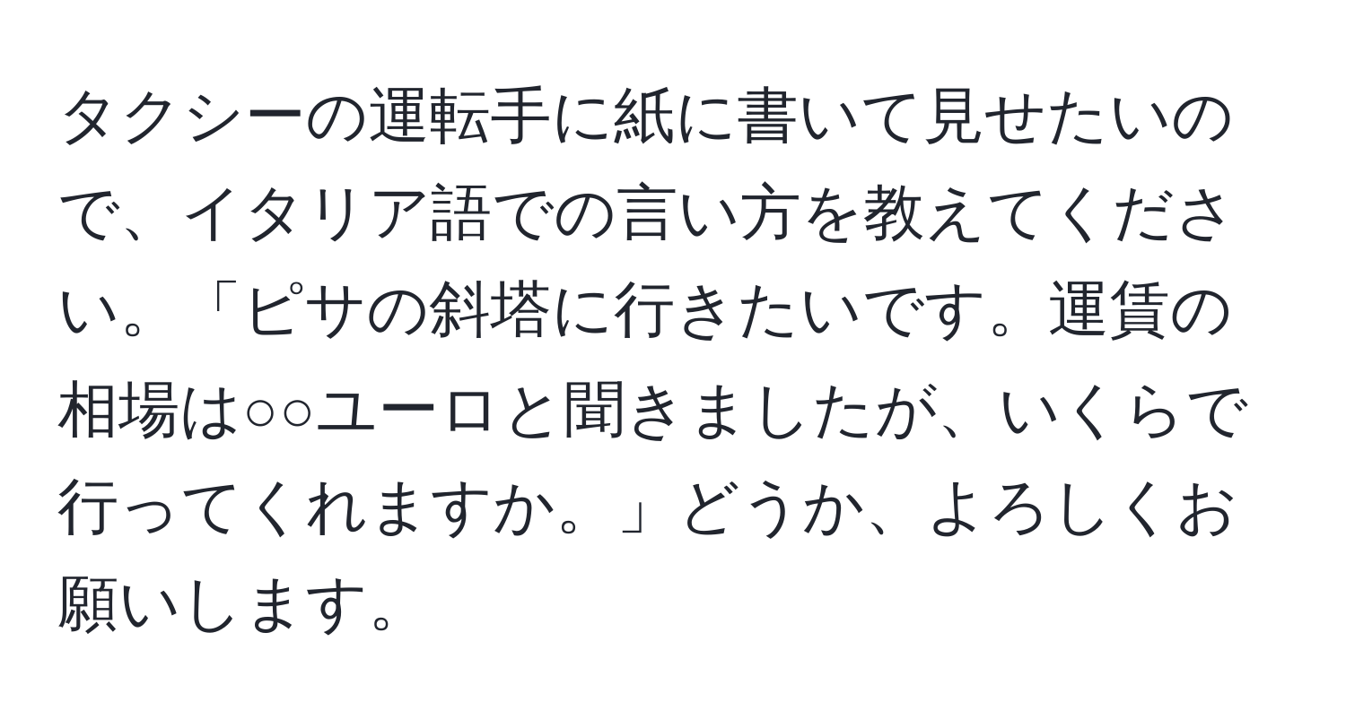 タクシーの運転手に紙に書いて見せたいので、イタリア語での言い方を教えてください。「ピサの斜塔に行きたいです。運賃の相場は○○ユーロと聞きましたが、いくらで行ってくれますか。」どうか、よろしくお願いします。