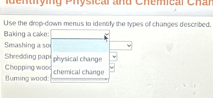 identróing Physical and Chemical Char 
Use the drop-down menus to identify the types of changes described. 
Baking a cake: 
Smashing a so 
Shredding pap physical change 
Chopping woo 
Burning wood: chemical change