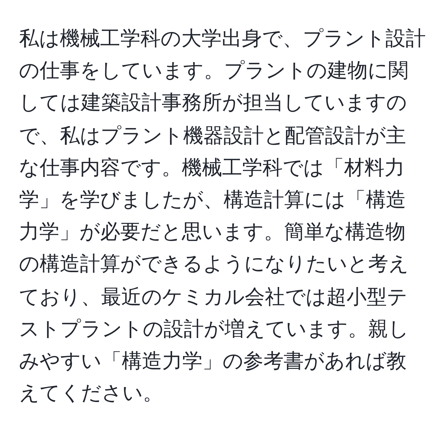 私は機械工学科の大学出身で、プラント設計の仕事をしています。プラントの建物に関しては建築設計事務所が担当していますので、私はプラント機器設計と配管設計が主な仕事内容です。機械工学科では「材料力学」を学びましたが、構造計算には「構造力学」が必要だと思います。簡単な構造物の構造計算ができるようになりたいと考えており、最近のケミカル会社では超小型テストプラントの設計が増えています。親しみやすい「構造力学」の参考書があれば教えてください。