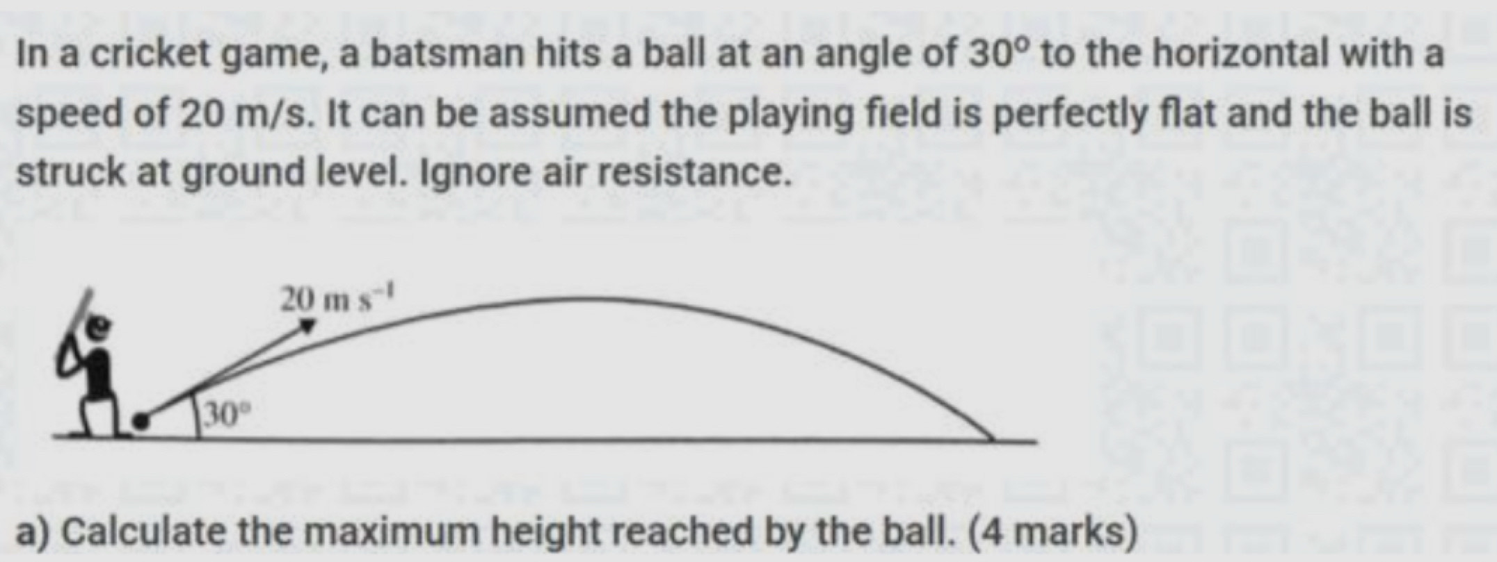 In a cricket game, a batsman hits a ball at an angle of 30° to the horizontal with a 
speed of 20 m/s. It can be assumed the playing field is perfectly flat and the ball is 
struck at ground level. Ignore air resistance.
20ms^(-1)
30°
a) Calculate the maximum height reached by the ball. (4 marks)